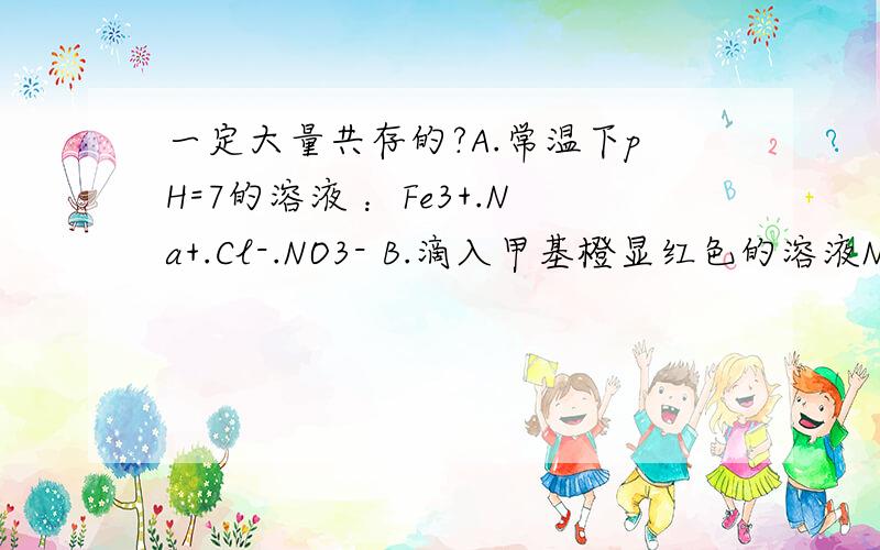 一定大量共存的?A.常温下pH=7的溶液 ：Fe3+.Na+.Cl-.NO3- B.滴入甲基橙显红色的溶液Na+.Al3