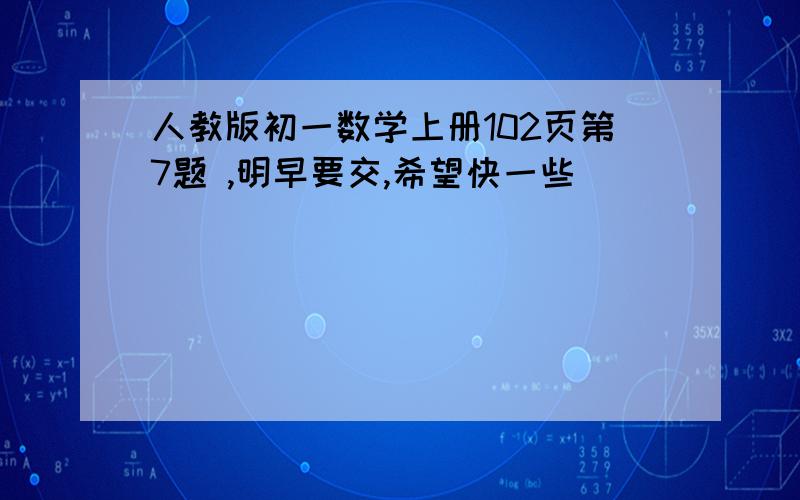 人教版初一数学上册102页第7题 ,明早要交,希望快一些