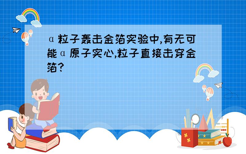 α粒子轰击金箔实验中,有无可能α原子实心,粒子直接击穿金箔?