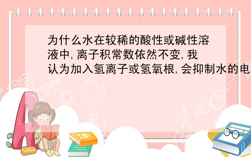 为什么水在较稀的酸性或碱性溶液中,离子积常数依然不变,我认为加入氢离子或氢氧根,会抑制水的电离,但为