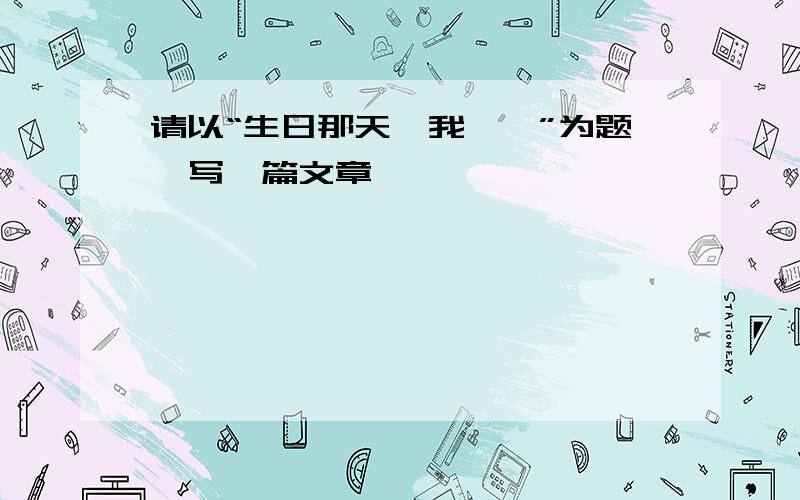 请以“生日那天,我——”为题,写一篇文章