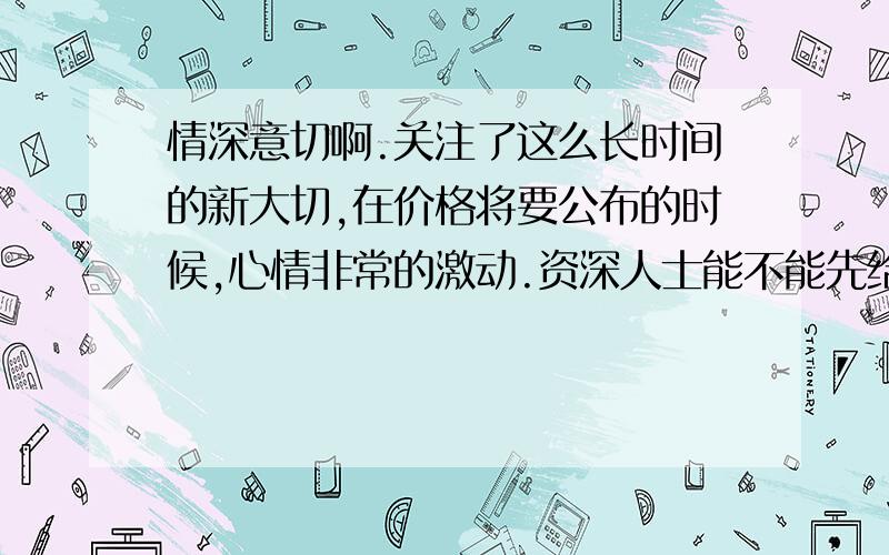 情深意切啊.关注了这么长时间的新大切,在价格将要公布的时候,心情非常的激动.资深人士能不能先给我透露点价格方面的信息啊.