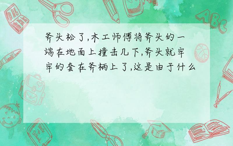 斧头松了,木工师傅将斧头的一端在地面上撞击几下,斧头就牢牢的套在斧柄上了,这是由于什么