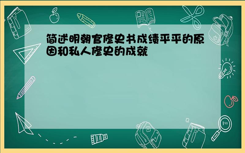 简述明朝官修史书成绩平平的原因和私人修史的成就