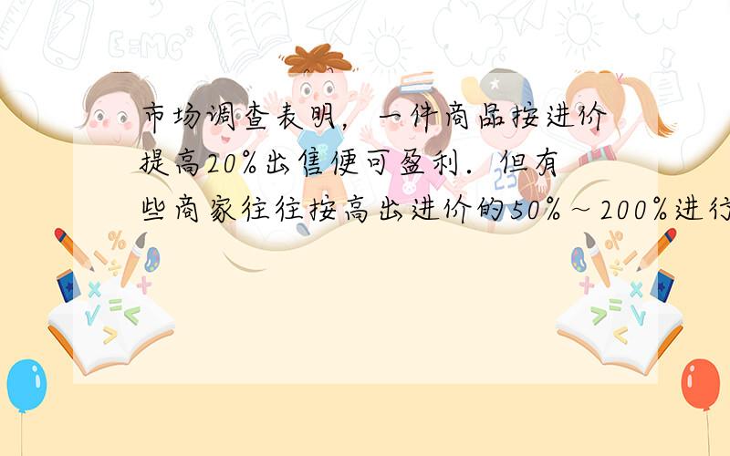 市场调查表明，一件商品按进价提高20%出售便可盈利．但有些商家往往按高出进价的50%～200%进行标价，如果你想买一件标