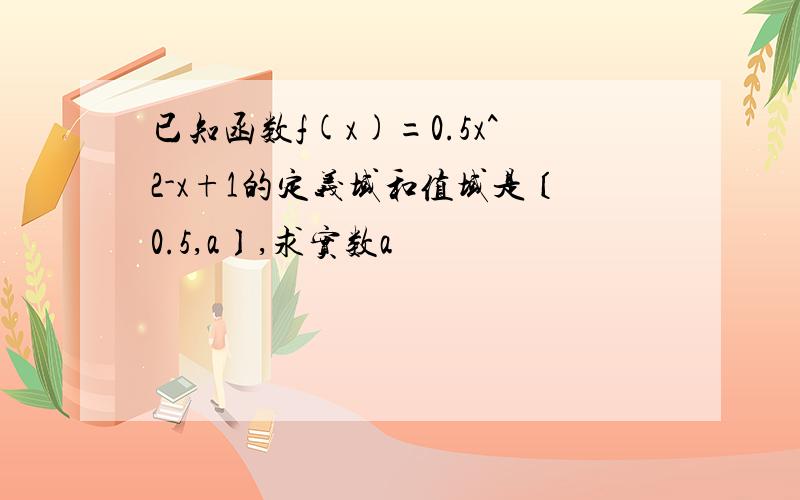 已知函数f(x)=0.5x^2-x+1的定义域和值域是〔0.5,a〕,求实数a