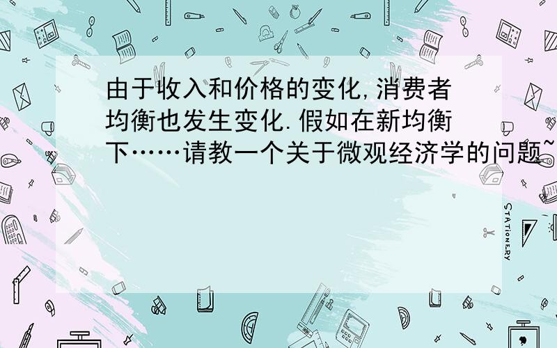 由于收入和价格的变化,消费者均衡也发生变化.假如在新均衡下……请教一个关于微观经济学的问题~