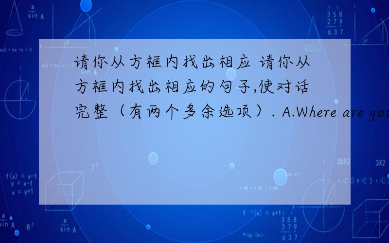 请你从方框内找出相应 请你从方框内找出相应的句子,使对话完整（有两个多余选项）. A.Where are you goi