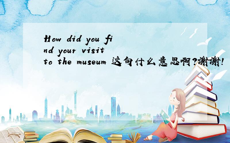 How did you find your visit to the museum 这句什么意思啊?谢谢!