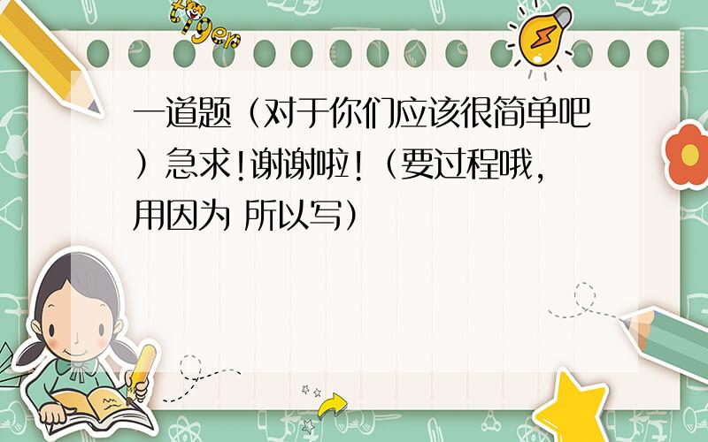 一道题（对于你们应该很简单吧）急求!谢谢啦!（要过程哦,用因为 所以写）