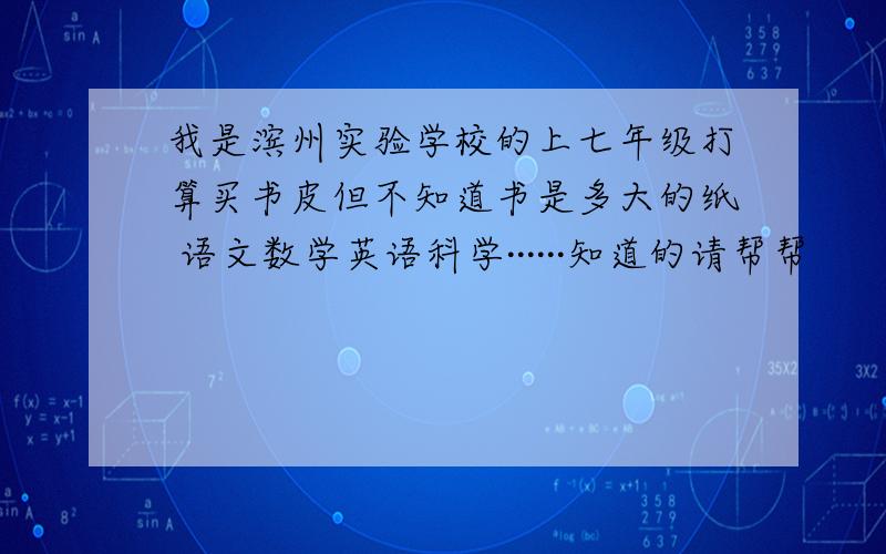 我是滨州实验学校的上七年级打算买书皮但不知道书是多大的纸 语文数学英语科学······知道的请帮帮