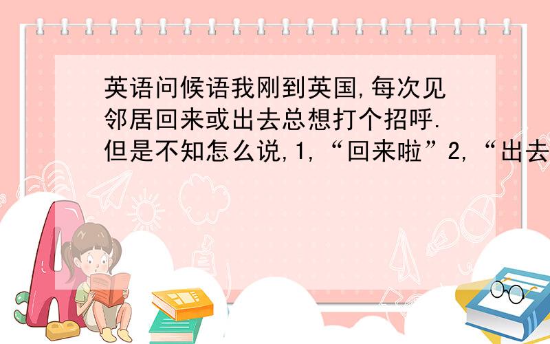 英语问候语我刚到英国,每次见邻居回来或出去总想打个招呼.但是不知怎么说,1,“回来啦”2,“出去啊”3,“一会就好”