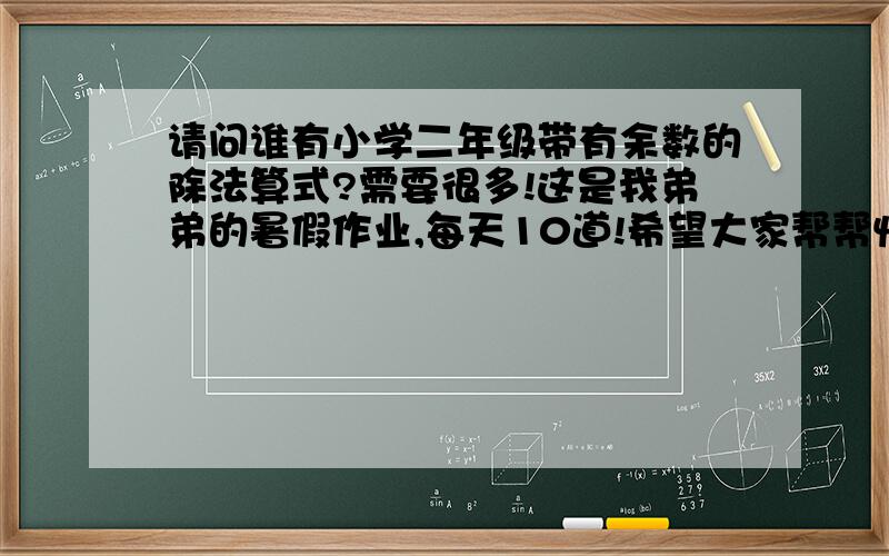 请问谁有小学二年级带有余数的除法算式?需要很多!这是我弟弟的暑假作业,每天10道!希望大家帮帮忙!