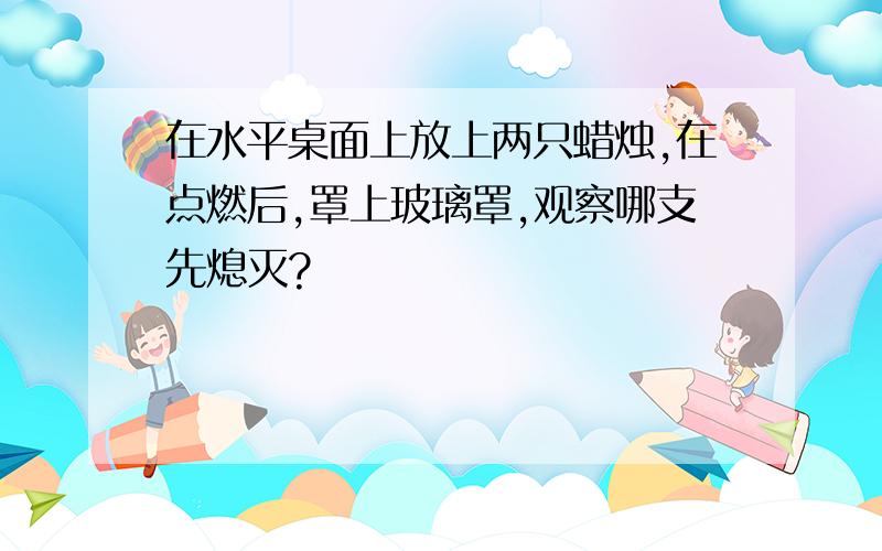 在水平桌面上放上两只蜡烛,在点燃后,罩上玻璃罩,观察哪支先熄灭?