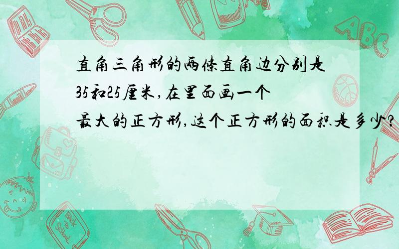 直角三角形的两条直角边分别是35和25厘米,在里面画一个最大的正方形,这个正方形的面积是多少?