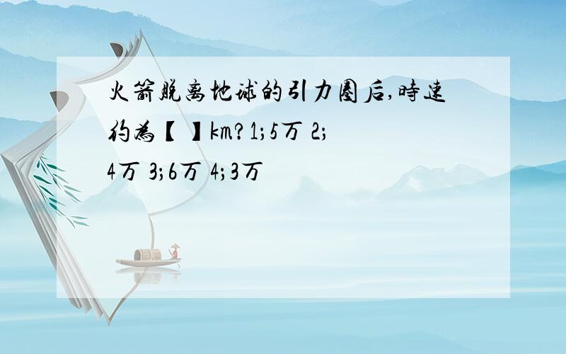 火箭脱离地球的引力圈后,时速约为【】km?1；5万 2；4万 3；6万 4；3万