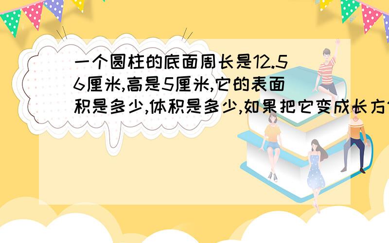 一个圆柱的底面周长是12.56厘米,高是5厘米,它的表面积是多少,体积是多少,如果把它变成长方体