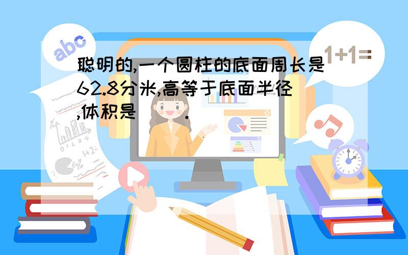 聪明的,一个圆柱的底面周长是62.8分米,高等于底面半径,体积是（ ）.