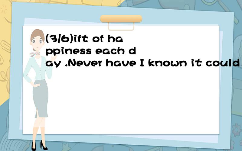 (3/6)ift of happiness each day .Never have I known it could