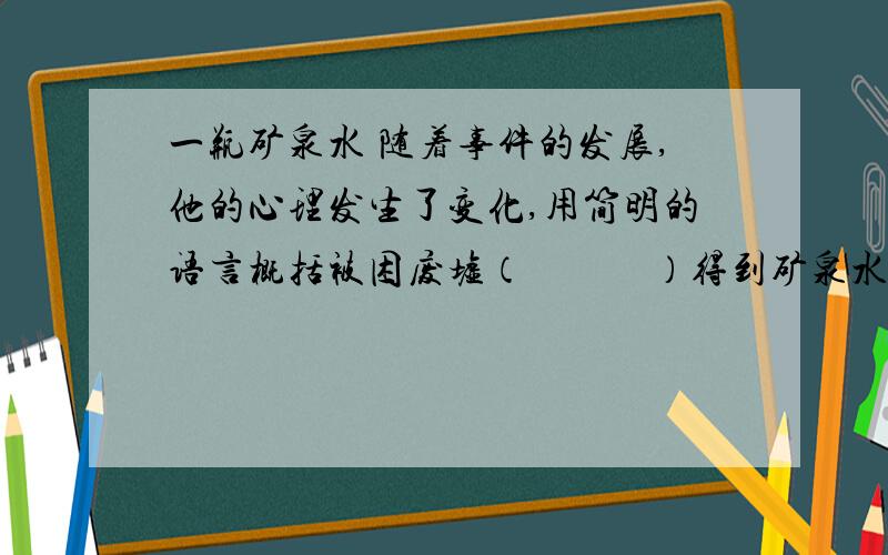 一瓶矿泉水 随着事件的发展,他的心理发生了变化,用简明的语言概括被困废墟（　　　）得到矿泉水（　　　　）终于获救（ ）得