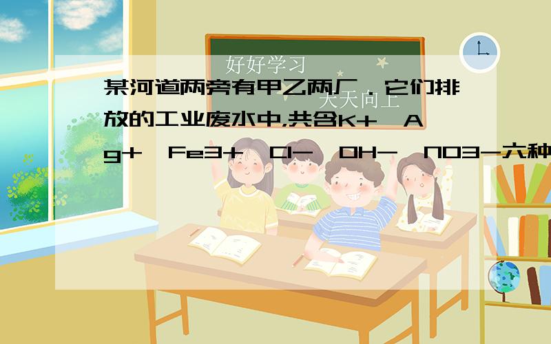 某河道两旁有甲乙两厂．它们排放的工业废水中，共含K+、Ag+、Fe3+、Cl-、OH-、NO3-六种离子．甲厂的废水明显