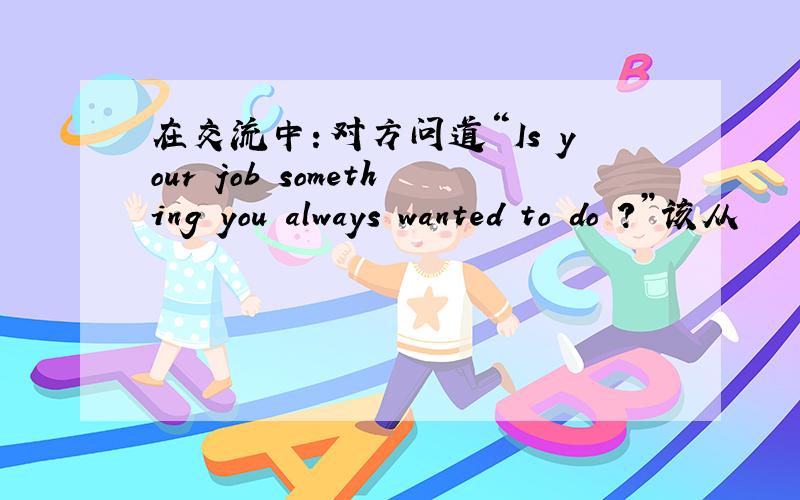 在交流中：对方问道“Is your job something you always wanted to do ?”该从