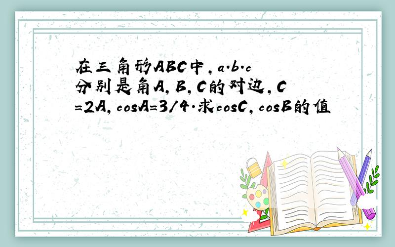 在三角形ABC中,a.b.c分别是角A,B,C的对边,C=2A,cosA=3/4.求cosC,cosB的值