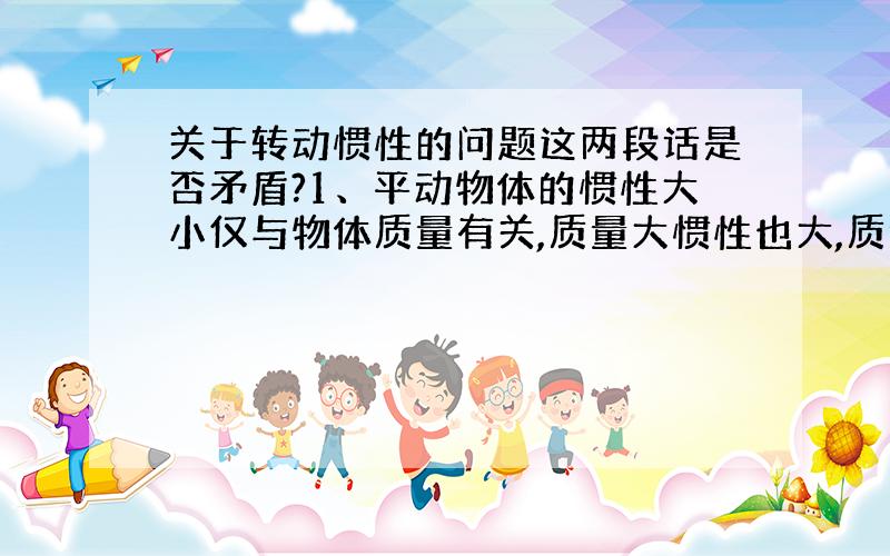 关于转动惯性的问题这两段话是否矛盾?1、平动物体的惯性大小仅与物体质量有关,质量大惯性也大,质量小惯性也小.转动物体的惯