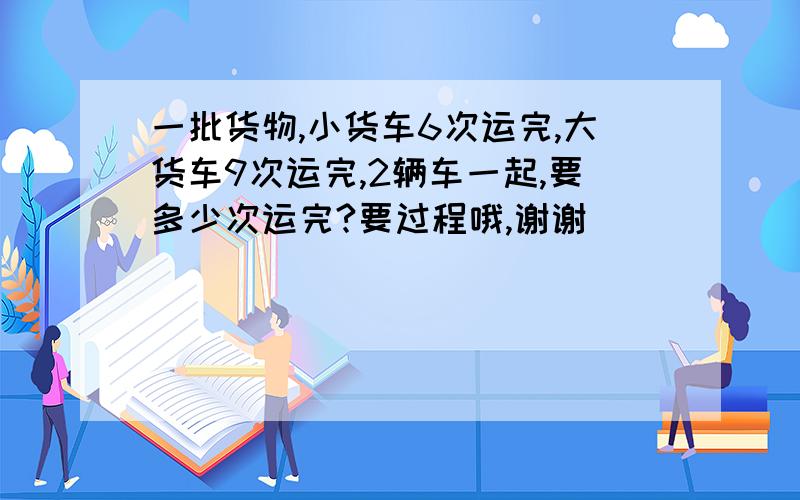 一批货物,小货车6次运完,大货车9次运完,2辆车一起,要多少次运完?要过程哦,谢谢