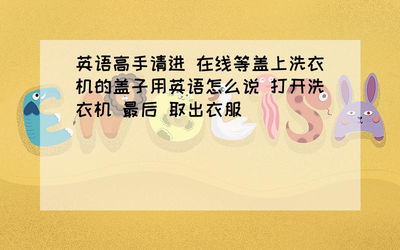 英语高手请进 在线等盖上洗衣机的盖子用英语怎么说 打开洗衣机 最后 取出衣服