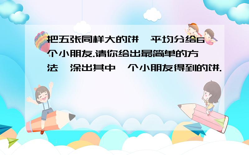 把五张同样大的饼,平均分给6个小朋友.请你给出最简单的方法,涂出其中一个小朋友得到的饼.