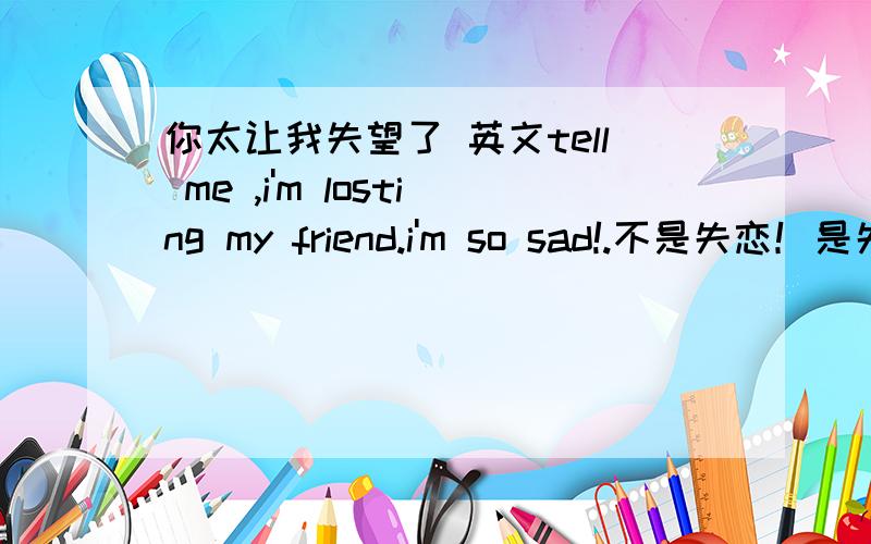 你太让我失望了 英文tell me ,i'm losting my friend.i'm so sad!.不是失恋！是失