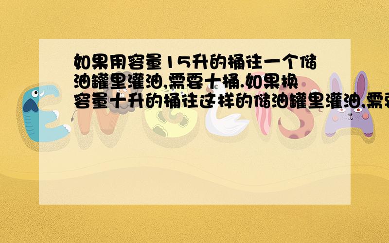 如果用容量15升的桶往一个储油罐里灌油,需要十桶.如果换容量十升的桶往这样的储油罐里灌油,需要多少桶