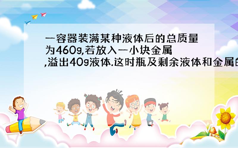 一容器装满某种液体后的总质量为460g,若放入一小块金属,溢出40g液体.这时瓶及剩余液体和金属的总质量为500克,已知