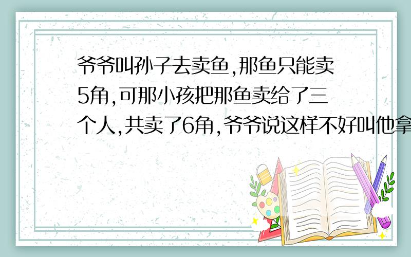 爷爷叫孙子去卖鱼,那鱼只能卖5角,可那小孩把那鱼卖给了三个人,共卖了6角,爷爷说这样不好叫他拿1角还人家,可小孩拿着1角