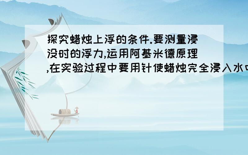 探究蜡烛上浮的条件.要测量浸没时的浮力,运用阿基米德原理,在实验过程中要用针使蜡烛完全浸入水中,为什把蜡烛全部进入水面,