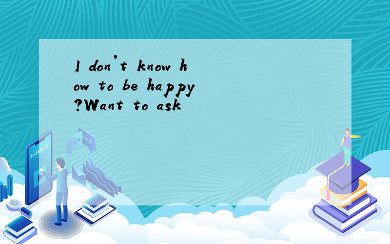 I don't know how to be happy?Want to ask