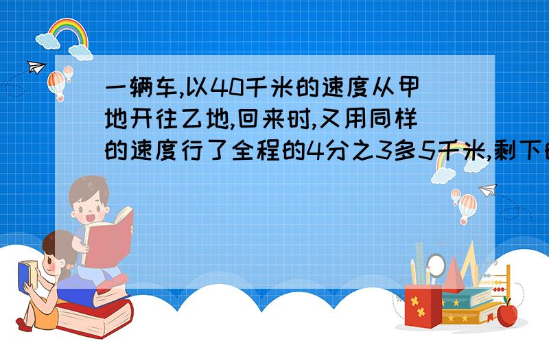 一辆车,以40千米的速度从甲地开往乙地,回来时,又用同样的速度行了全程的4分之3多5千米,剩下的用速度30千