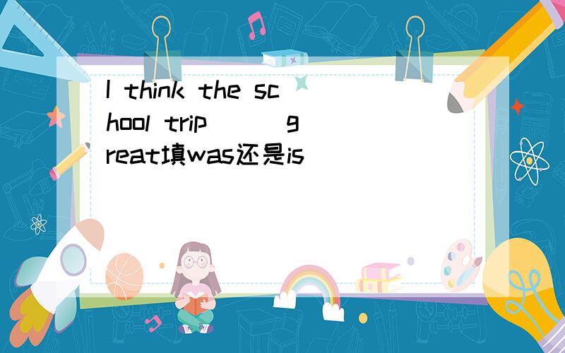 I think the school trip( ) great填was还是is