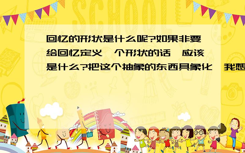 回忆的形状是什么呢?如果非要给回忆定义一个形状的话,应该是什么?把这个抽象的东西具象化,我想知道那应该是什么样的形状.请