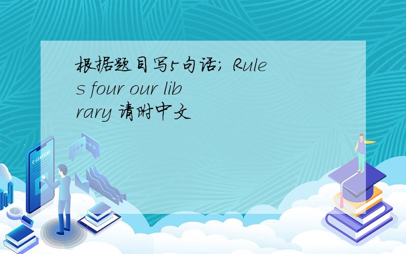 根据题目写5句话; Rules four our library 请附中文