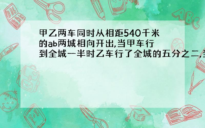 甲乙两车同时从相距540千米的ab两城相向开出,当甲车行到全城一半时乙车行了全城的五分之二,当两车相遇时