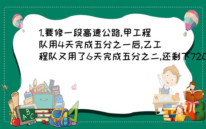 1.要修一段高速公路,甲工程队用4天完成五分之一后,乙工程队又用了6天完成五分之二,还剩下720,甲、乙两工程队每天各修