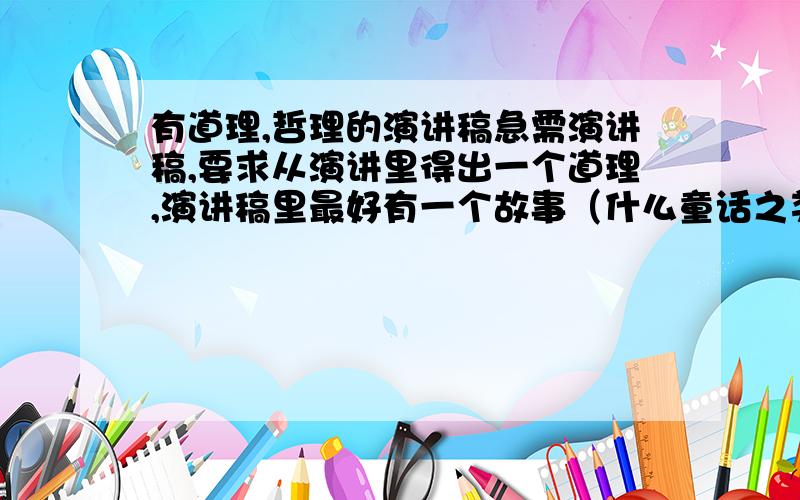 有道理,哲理的演讲稿急需演讲稿,要求从演讲里得出一个道理,演讲稿里最好有一个故事（什么童话之类的都可以.）结尾要有自己感