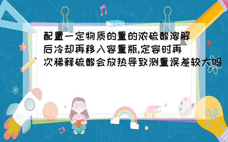 配置一定物质的量的浓硫酸溶解后冷却再移入容量瓶,定容时再次稀释硫酸会放热导致测量误差较大吗