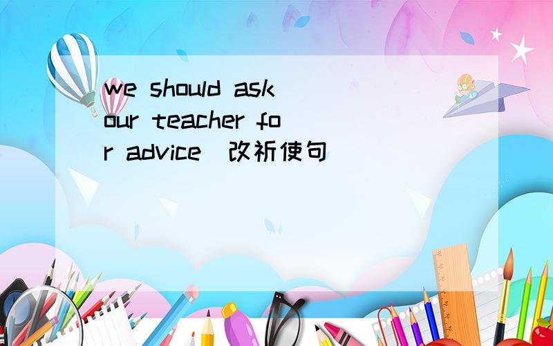 we should ask our teacher for advice(改祈使句)