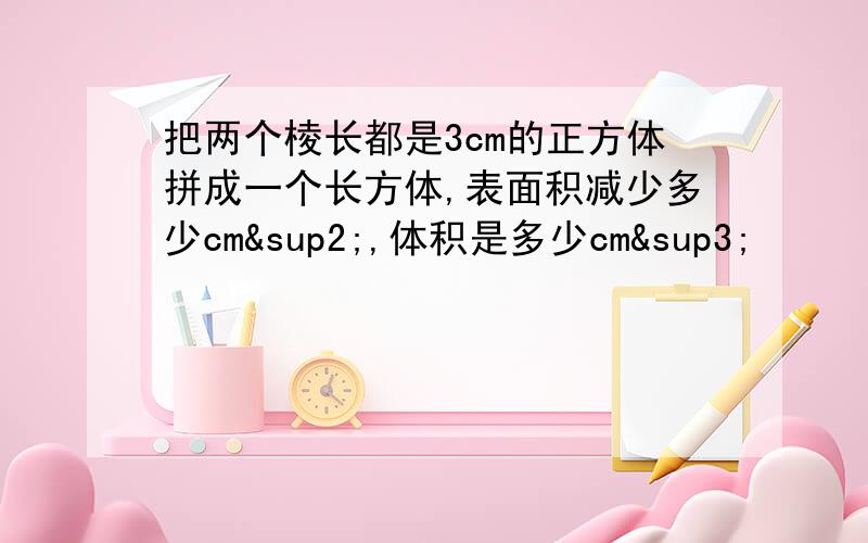 把两个棱长都是3cm的正方体拼成一个长方体,表面积减少多少cm²,体积是多少cm³