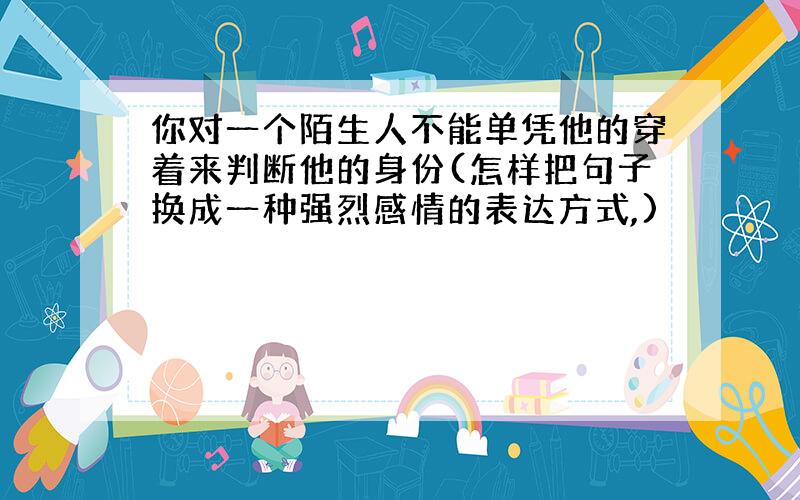 你对一个陌生人不能单凭他的穿着来判断他的身份(怎样把句子换成一种强烈感情的表达方式,)