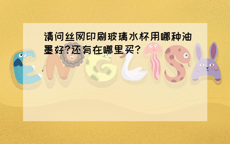 请问丝网印刷玻璃水杯用哪种油墨好?还有在哪里买?