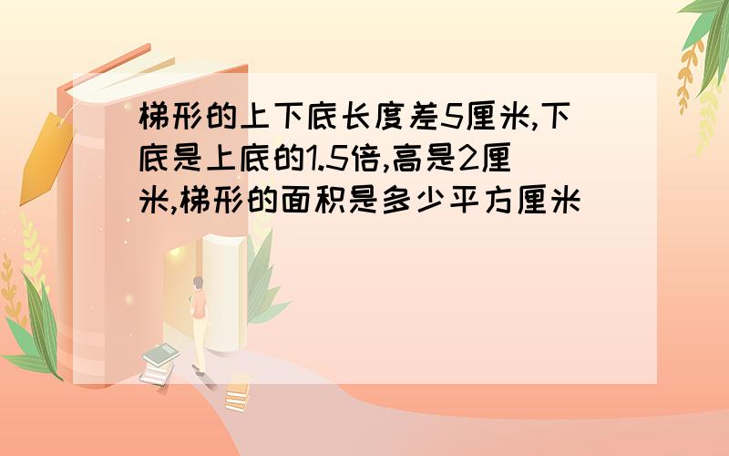 梯形的上下底长度差5厘米,下底是上底的1.5倍,高是2厘米,梯形的面积是多少平方厘米